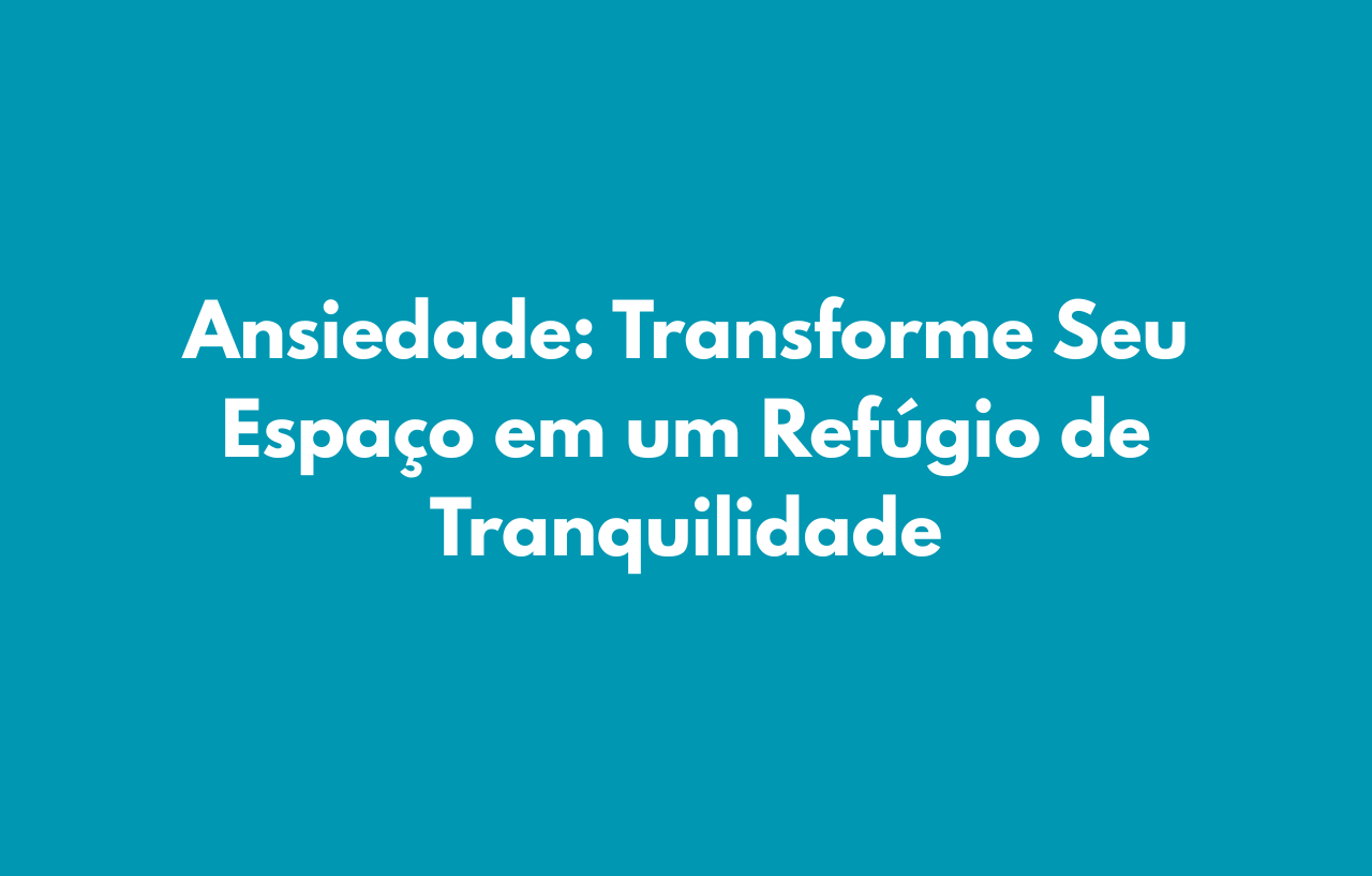 Ansiedade: Transforme Seu Espaço em um Refúgio de Tranquilidade